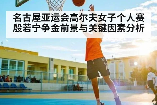 名古屋亚运会高尔夫女子个人赛殷若宁争金前景与关键因素分析